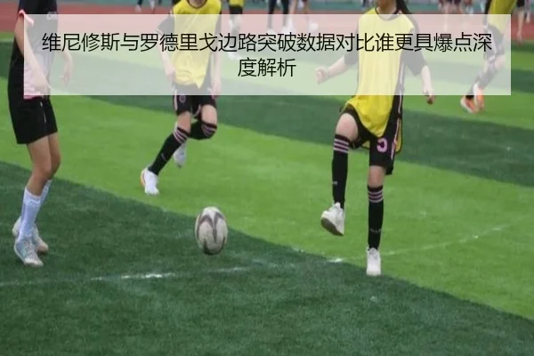维尼修斯与罗德里戈边路突破数据对比谁更具爆点深度解析