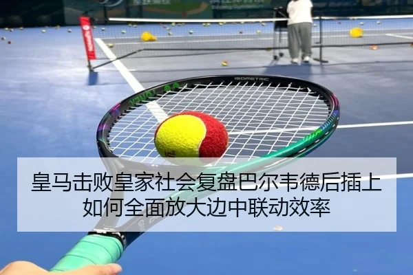 皇马击败皇家社会复盘巴尔韦德后插上如何全面放大边中联动效率