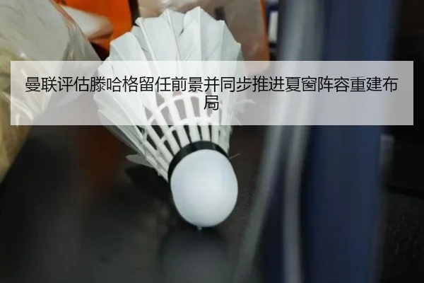 曼联评估滕哈格留任前景并同步推进夏窗阵容重建布局