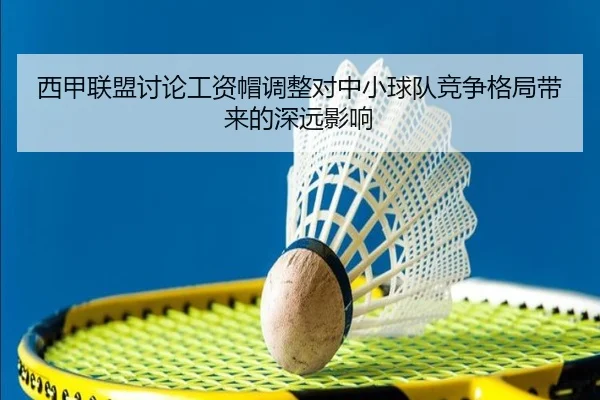 西甲联盟讨论工资帽调整对中小球队竞争格局带来的深远影响