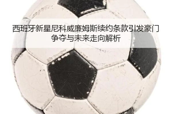 西班牙新星尼科威廉姆斯续约条款引发豪门争夺与未来走向解析