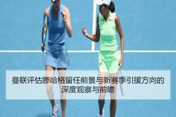 曼联评估滕哈格留任前景与新赛季引援方向的深度观察与前瞻