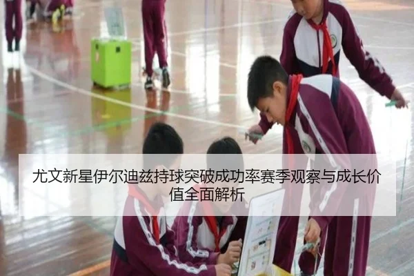 尤文新星伊尔迪兹持球突破成功率赛季观察与成长价值全面解析