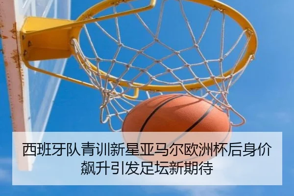 西班牙队青训新星亚马尔欧洲杯后身价飙升引发足坛新期待
