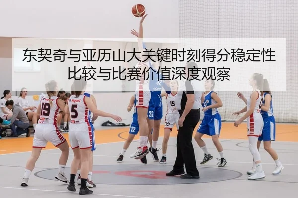 东契奇与亚历山大关键时刻得分稳定性比较与比赛价值深度观察