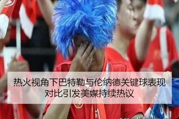 热火视角下巴特勒与伦纳德关键球表现对比引发美媒持续热议