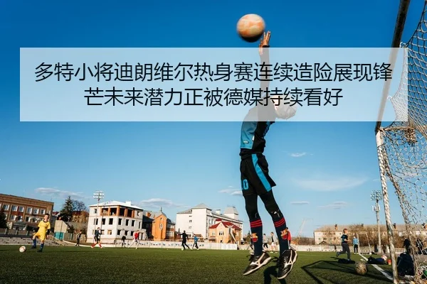 多特小将迪朗维尔热身赛连续造险展现锋芒未来潜力正被德媒持续看好